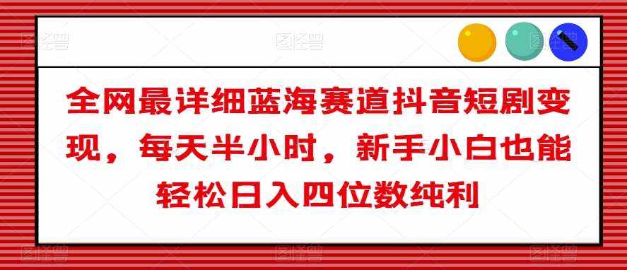 全网最详细蓝海赛道抖音短剧变现，每天半小时，新手小白也能轻松日入四位数纯利【揭秘】-泰戈创艺资源库