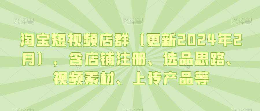 淘宝短视频店群（更新2024年2月），含店铺注册、选品思路、视频素材、上传产品等-泰戈创艺资源库