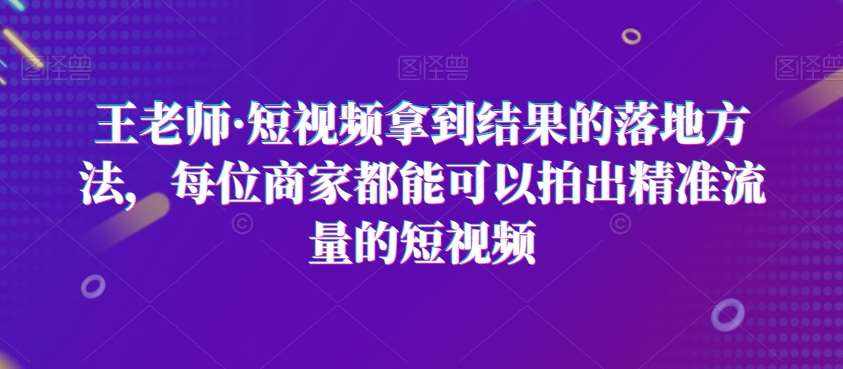 王老师·短视频拿到结果的落地方法，每位商家都能可以拍出精准流量的短视频-泰戈创艺资源库