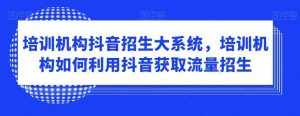 培训机构抖音招生大系统，培训机构如何利用抖音获取流量招生-泰戈创艺资源库