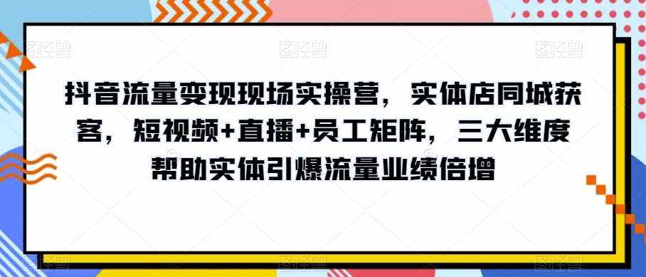 抖音流量变现现场实操营，实体店同城获客，短视频+直播+员工矩阵，三大维度帮助实体引爆流量业绩倍增-泰戈创艺资源库