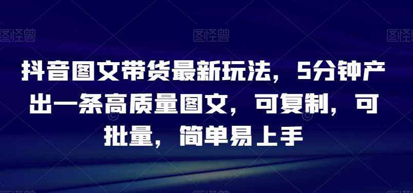 抖音图文带货最新玩法，5分钟产出一条高质量图文，可复制，可批量，简单易上手【揭秘】-泰戈创艺资源库
