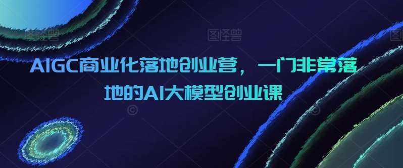 AIGC商业化落地创业营，一门非常落地的AI大模型创业课-泰戈创艺资源库