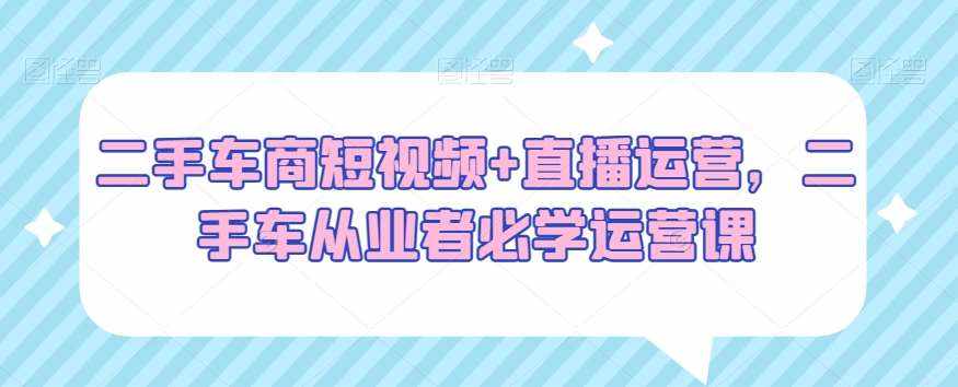 二手车商短视频+直播运营，二手车从业者必学运营课-泰戈创艺资源库