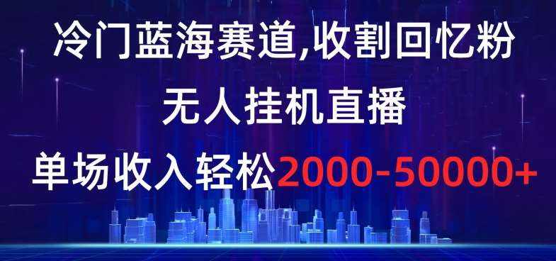 冷门蓝海赛道，收割回忆粉，无人挂机直播，单场收入轻松2000-5w+【揭秘】-泰戈创艺资源库