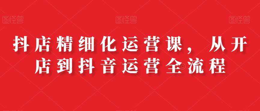 抖店精细化运营课，从开店到抖音运营全流程-泰戈创艺资源库
