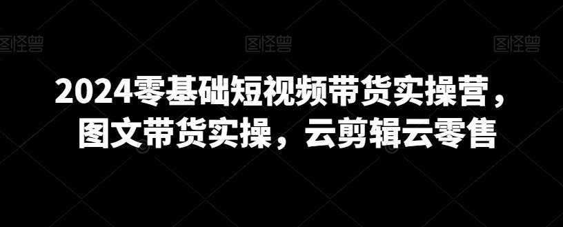 2024零基础短视频带货实操营，图文带货实操，云剪辑云零售-泰戈创艺资源库