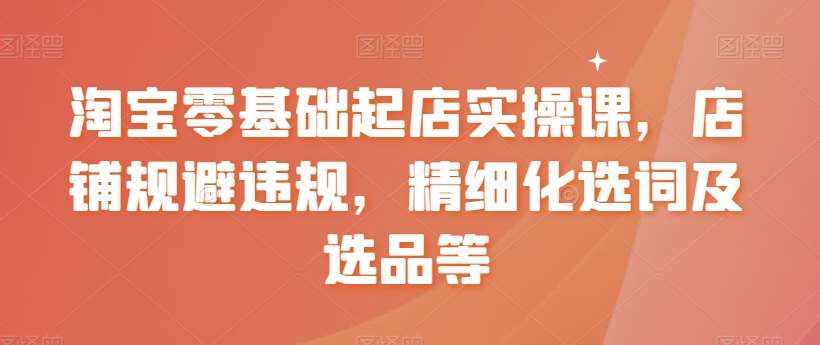 淘宝零基础起店实操课，店铺规避违规，精细化选词及选品等-泰戈创艺资源库