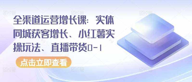 全渠道运营增长课：实体同城获客增长、小红薯实操玩法、直播带货0-1-泰戈创艺资源库