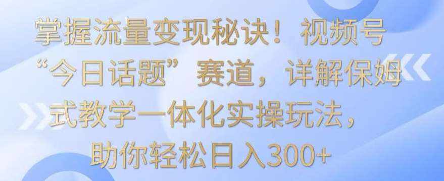 掌握流量变现秘诀！视频号“今日话题”赛道，详解保姆式教学一体化实操玩法，助你轻松日入300+【揭秘】-泰戈创艺资源库