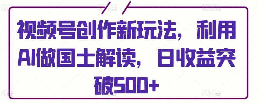 视频号创作新玩法，利用AI做国士解读，日收益突破500+【揭秘】-泰戈创艺资源库