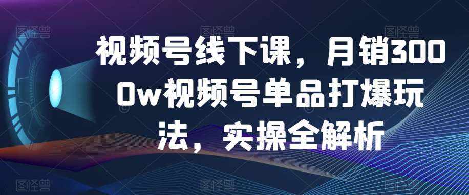 视频号线下课，月销3000w视频号单品打爆玩法，实操全解析-泰戈创艺资源库