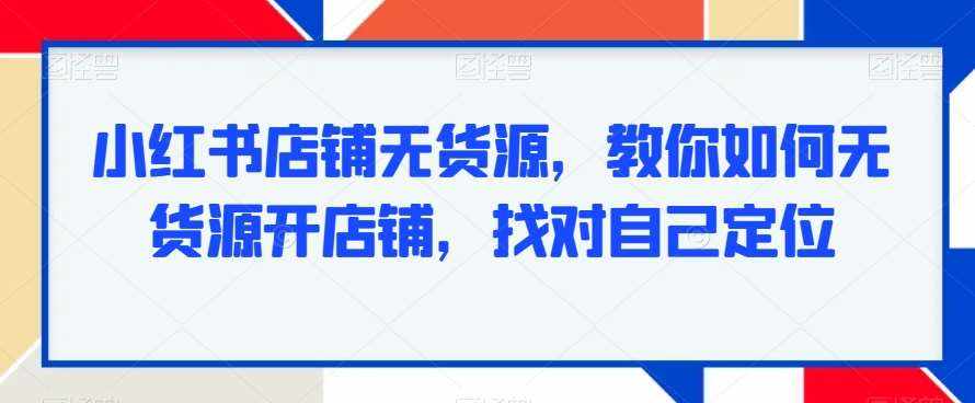 小红书店铺无货源，教你如何无货源开店铺，找对自己定位-泰戈创艺资源库
