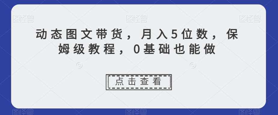 动态图文带货，月入5位数，保姆级教程，0基础也能做【揭秘】-泰戈创艺资源库