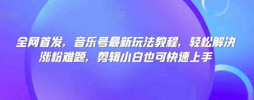 全网首发，音乐号最新玩法教程，轻松解决涨粉难题，剪辑小白也可快速上手-泰戈创艺资源库