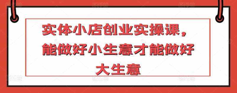 实体小店创业实操课，能做好小生意才能做好大生意-泰戈创艺资源库