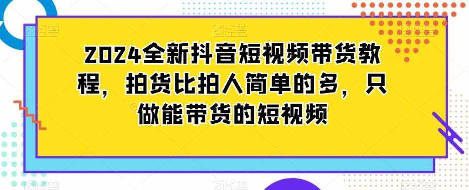 2024全新抖音短视频带货教程，拍货比拍人简单的多，只做能带货的短视频-泰戈创艺资源库