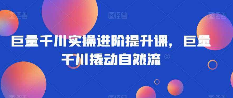 巨量千川实操进阶提升课，巨量干川撬动自然流-泰戈创艺资源库