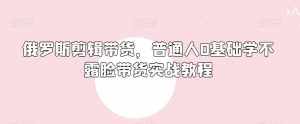 俄罗斯产品剪辑带货，普通人0基础学不露脸带货实战教程-泰戈创艺资源库