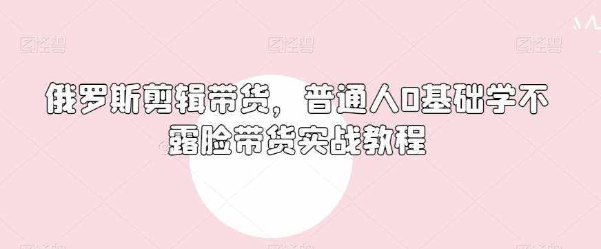 俄罗斯产品剪辑带货，普通人0基础学不露脸带货实战教程-泰戈创艺资源库