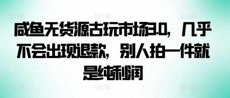 咸鱼无货源古玩市场3.0，几乎不会出现退款，别人拍一件就是纯利润【揭秘】-泰戈创艺资源库