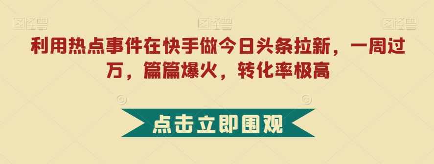 利用热点事件在快手做今日头条拉新，一周过万，篇篇爆火，转化率极高【揭秘】-泰戈创艺资源库