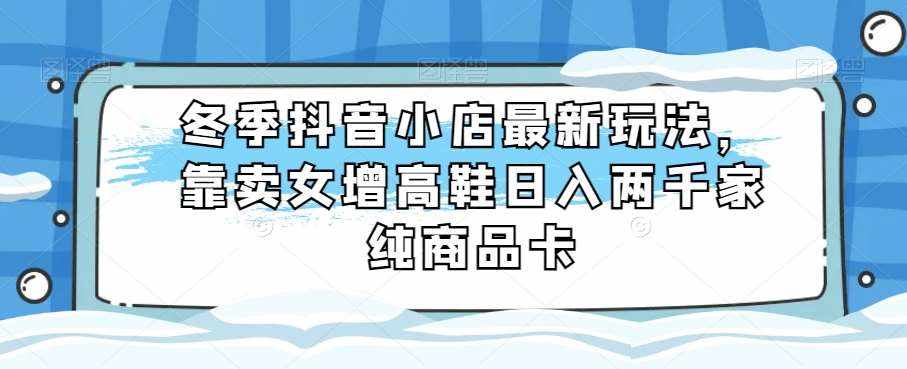 冬季抖音小店最新玩法，靠卖女增高鞋日入两千家纯商品卡【揭秘】-泰戈创艺资源库