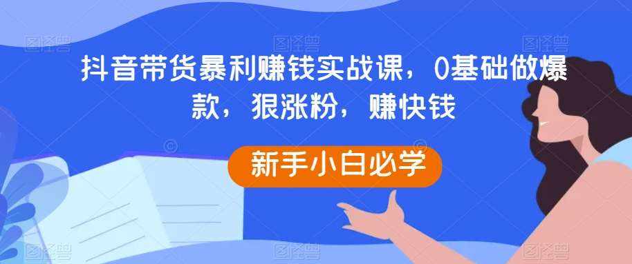 抖音带货暴利赚钱实战课，0基础做爆款，狠涨粉，赚快钱-泰戈创艺资源库