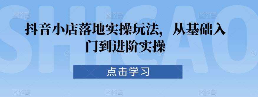 抖音小店落地实操玩法，从基础入门到进阶实操-泰戈创艺资源库