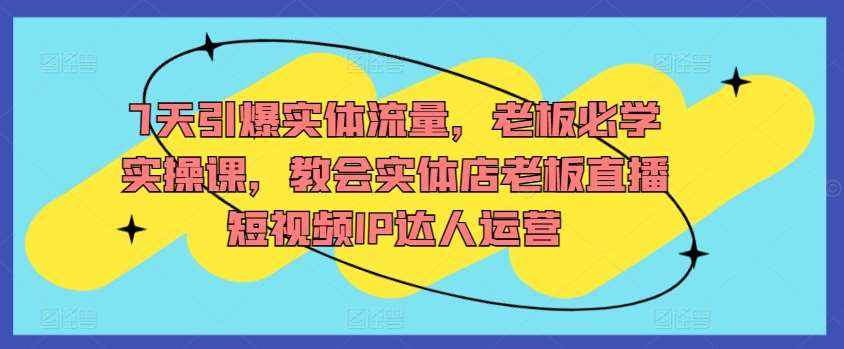 7天引爆实体流量，老板必学实操课，教会实体店老板直播短视频IP达人运营-泰戈创艺资源库