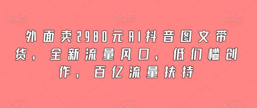 外面卖2980元AI抖音图文带货,全新流量风口,低们槛创作,百亿流量扶持-泰戈创艺资源库