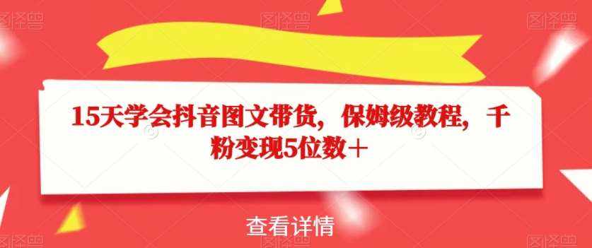 15天学会抖音图文带货，保姆级教程，千粉变现5位数＋-泰戈创艺资源库
