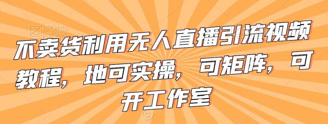 不卖货利用无人直播引流视频教程，地可实操，可矩阵，可开工作室【揭秘】-泰戈创艺资源库