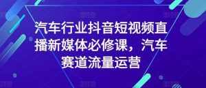 汽车行业抖音短视频直播新媒体必修课，汽车赛道流量运营-泰戈创艺资源库