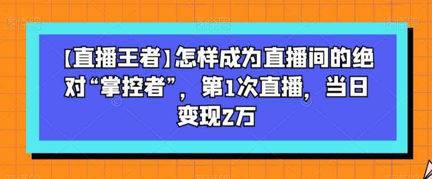 【直播王者】怎样成为直播间的绝对“掌控者”，第1次直播，当日变现2万-泰戈创艺资源库