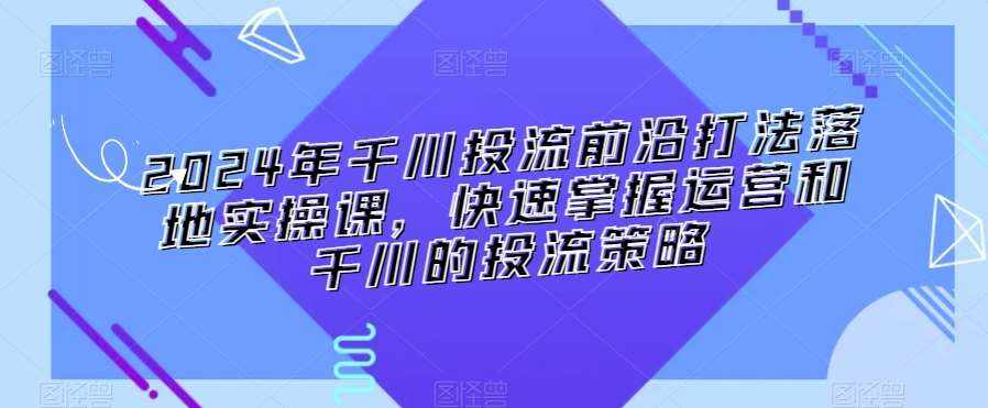 2024年千川投流前沿打法落地实操课，快速掌握运营和千川的投流策略-泰戈创艺资源库