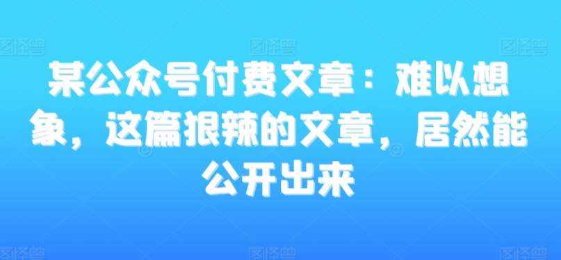 某公众号付费文章:难以想象,这篇狠辣的文章,居然能公开出来-泰戈创艺资源库