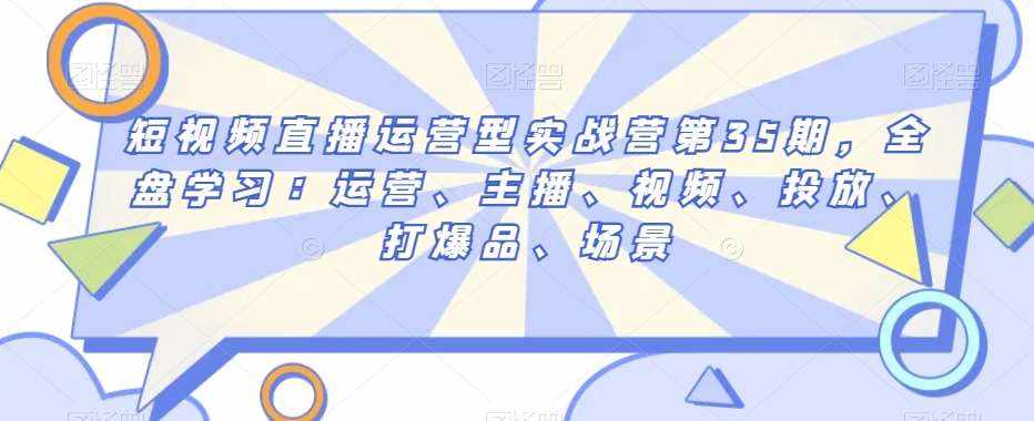 短视频直播运营型实战营第35期，全盘学习：运营、主播、视频、投放、打爆品、场景-泰戈创艺资源库