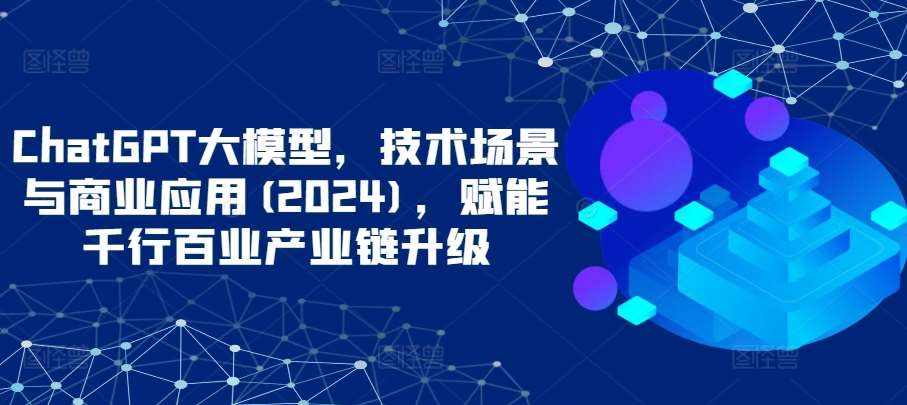 ChatGPT大模型，技术场景与商业应用(2024)，赋能千行百业产业链升级-泰戈创艺资源库