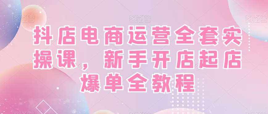 抖店电商运营全套实操课，新手开店起店爆单全教程-泰戈创艺资源库
