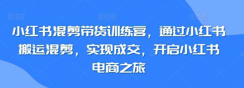 小红书混剪带货训练营，通过小红书搬运混剪，实现成交，开启小红书电商之旅-泰戈创艺资源库