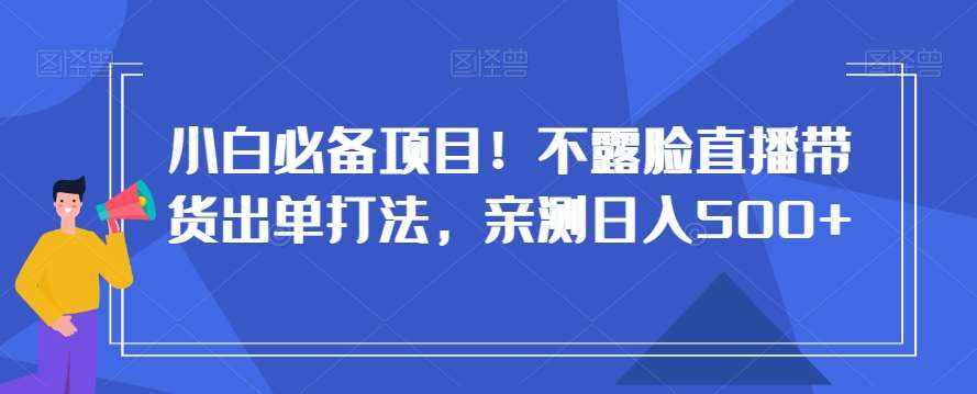 小白必备项目！不露脸直播带货出单打法，亲测日入500+【揭秘】-泰戈创艺资源库