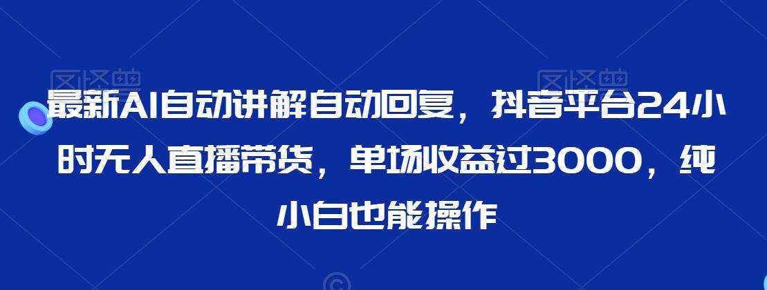 最新AI自动讲解自动回复，抖音平台24小时无人直播带货，单场收益过3000，纯小白也能操作【揭秘】-泰戈创艺资源库