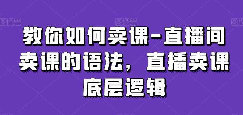 教你如何卖课-直播间卖课的语法，直播卖课底层逻辑-泰戈创艺资源库