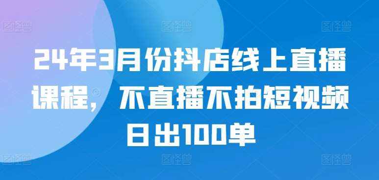 24年3月份抖店线上直播课程，不直播不拍短视频日出100单-泰戈创艺资源库