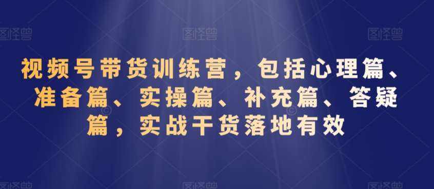 视频号带货训练营，包括心理篇、准备篇、实操篇、补充篇、答疑篇，实战干货落地有效-泰戈创艺资源库