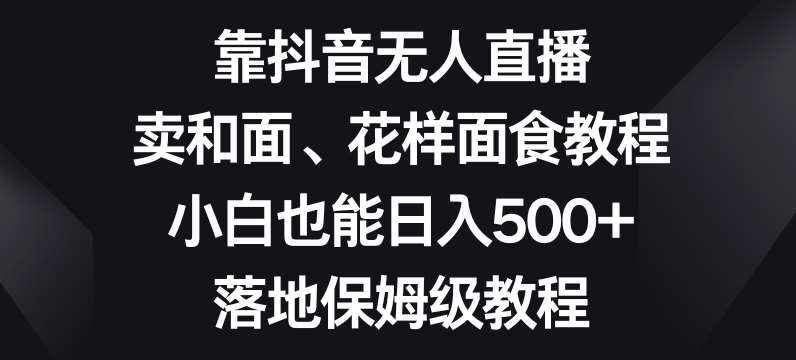靠抖音无人直播，卖和面、花样面试教程，小白也能日入500+，落地保姆级教程【揭秘】-泰戈创艺资源库