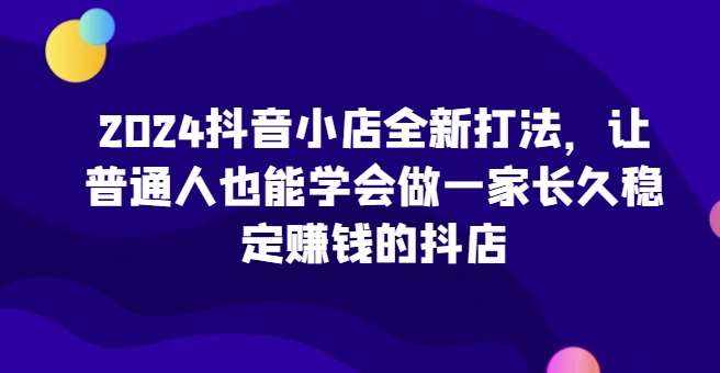 2024抖音小店全新打法，让普通人也能学会做一家长久稳定赚钱的抖店-泰戈创艺资源库