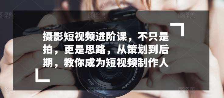 摄影短视频进阶课，不只是拍，更是思路，从策划到后期，教你成为短视频制作人-泰戈创艺资源库