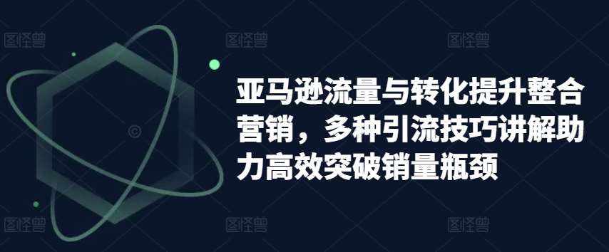 亚马逊流量与转化提升整合营销，多种引流技巧讲解助力高效突破销量瓶颈-泰戈创艺资源库